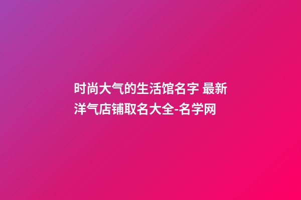 时尚大气的生活馆名字 最新洋气店铺取名大全-名学网-第1张-店铺起名-玄机派